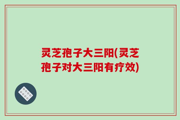灵芝孢子大三阳(灵芝孢子对大三阳有疗效)
