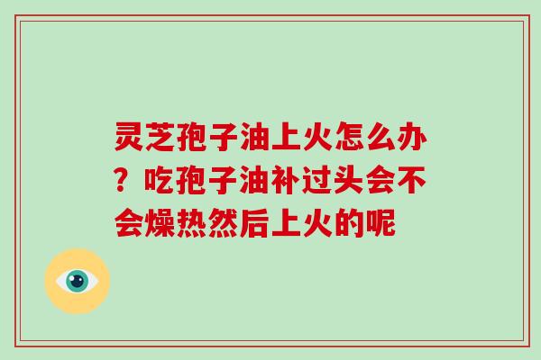灵芝孢子油上火怎么办?吃孢子油补过头会不会燥热然后上火的呢