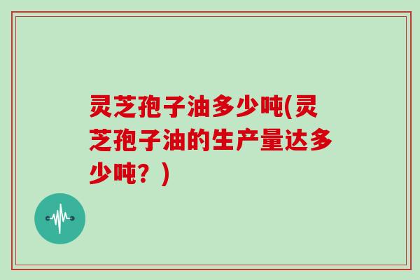 灵芝孢子油多少吨(灵芝孢子油的生产量达多少吨?)