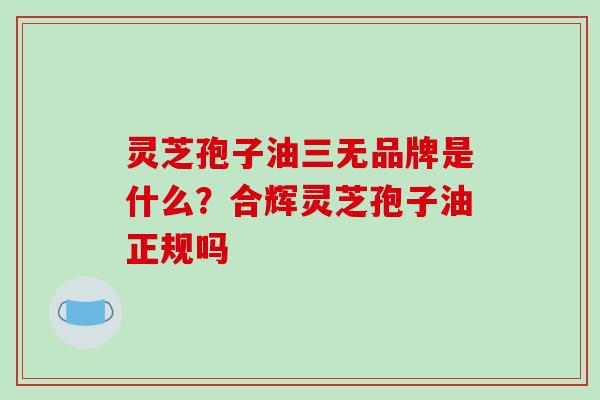 灵芝孢子油三无品牌是什么?合辉灵芝孢子油正规吗