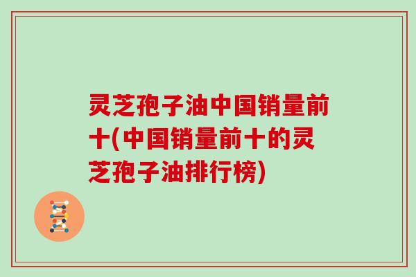 灵芝孢子油中国销量前十(中国销量前十的灵芝孢子油排行榜)
