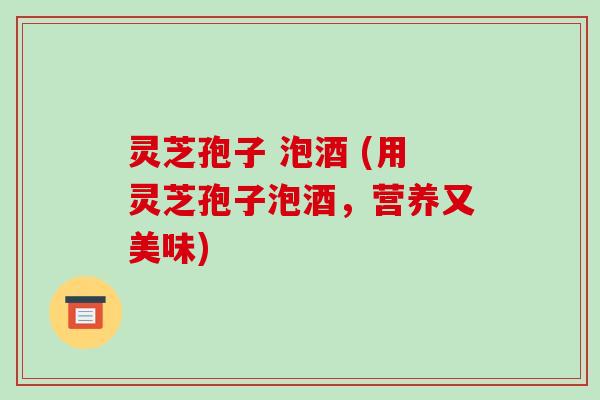 灵芝孢子 泡酒 (用灵芝孢子泡酒,营养又美味)