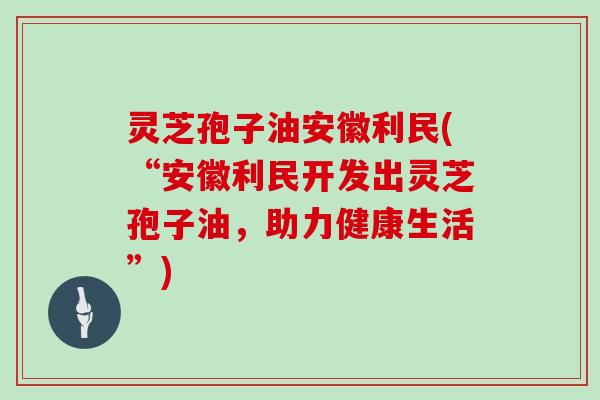 灵芝孢子油安徽利民(“安徽利民开发出灵芝孢子油，助力健康生活”)
