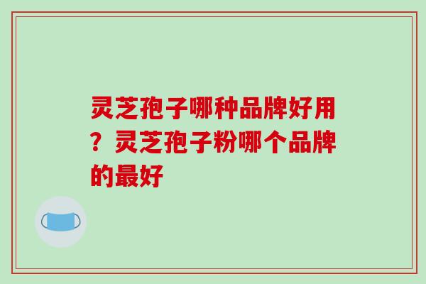 灵芝孢子哪种品牌好用?灵芝孢子粉哪个品牌的最好