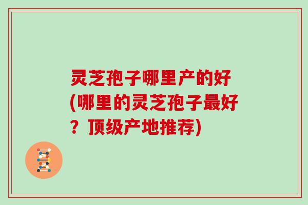灵芝孢子哪里产的好 (哪里的灵芝孢子最好？顶级产地推荐)
