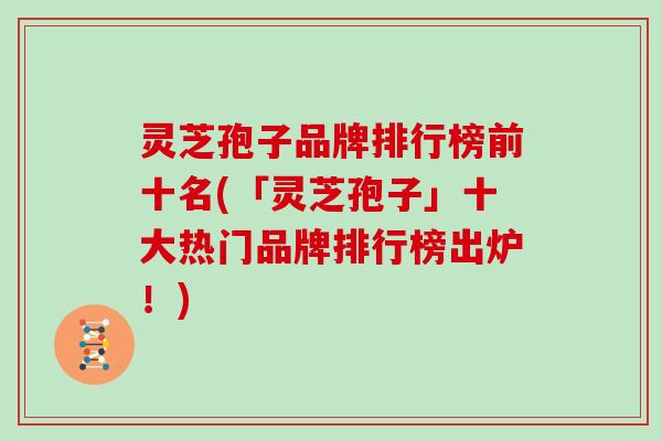 灵芝孢子品牌排行榜前十名(「灵芝孢子」十大热门品牌排行榜出炉！)