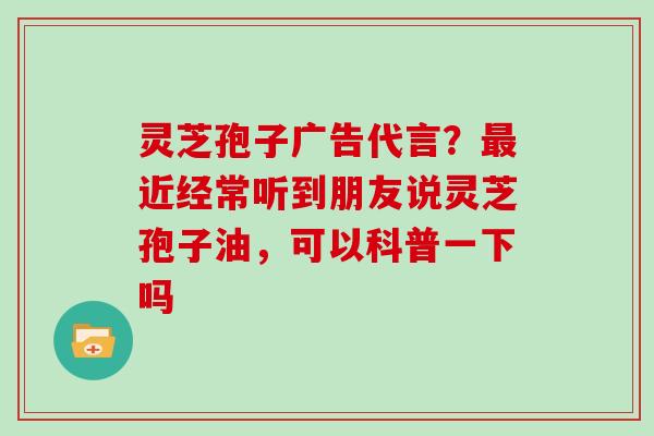灵芝孢子广告代言?最近经常听到朋友说灵芝孢子油,可以科普一下吗
