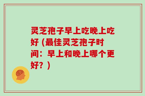 灵芝孢子早上吃晚上吃好 (最佳灵芝孢子时间：早上和晚上哪个更好？)