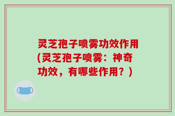 灵芝孢子喷雾功效作用(灵芝孢子喷雾：神奇功效，有哪些作用？)