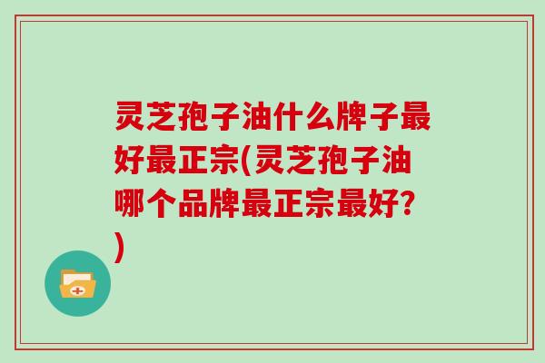 灵芝孢子油什么牌子最好最正宗(灵芝孢子油哪个品牌最正宗最好?)
