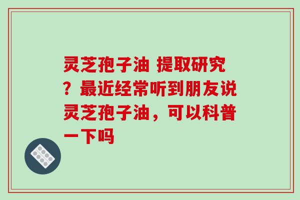 灵芝孢子油 提取研究？最近经常听到朋友说灵芝孢子油，可以科普一下吗