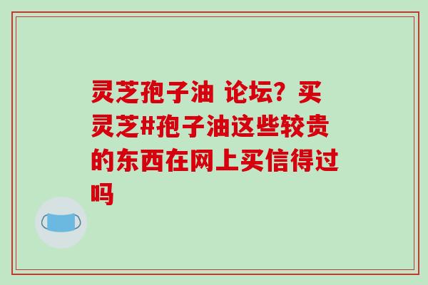 灵芝孢子油 论坛?买灵芝#孢子油这些较贵的东西在网上买信得过吗