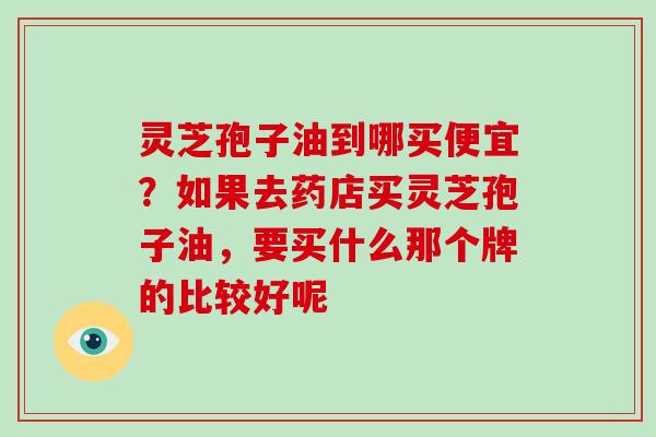 灵芝孢子油到哪买便宜?如果去药店买灵芝孢子油,要买什么那个牌的比较好呢
