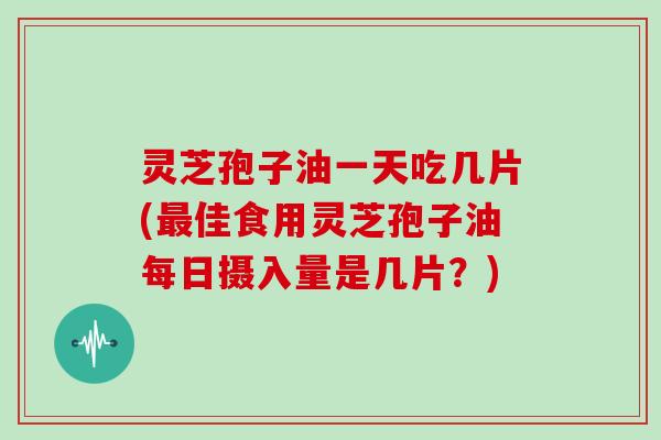 灵芝孢子油一天吃几片(最佳食用灵芝孢子油每日摄入量是几片?)