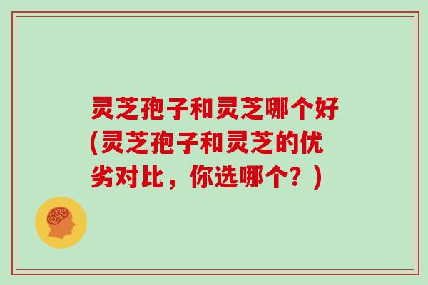 灵芝孢子和灵芝哪个好(灵芝孢子和灵芝的优劣对比,你选哪个?)