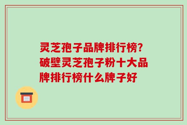 灵芝孢子品牌排行榜？破壁灵芝孢子粉十大品牌排行榜什么牌子好