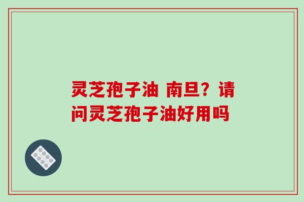 灵芝孢子油 南旦?请问灵芝孢子油好用吗
