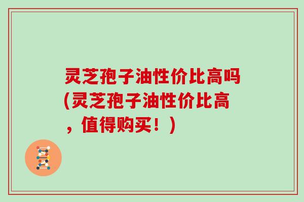 灵芝孢子油性价比高吗(灵芝孢子油性价比高,值得购买!)