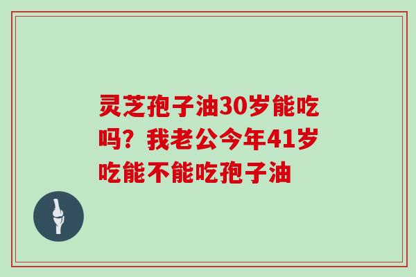 灵芝孢子油30岁能吃吗?我老公今年41岁吃能不能吃孢子油