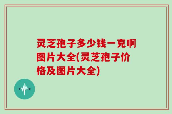 灵芝孢子多少钱一克啊图片大全(灵芝孢子价格及图片大全)