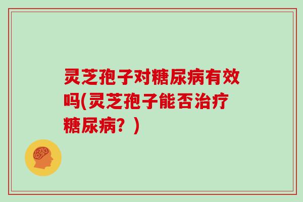 灵芝孢子对糖尿病有效吗(灵芝孢子能否治疗糖尿病?)