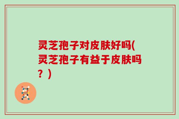 灵芝孢子对皮肤好吗(灵芝孢子有益于皮肤吗?)