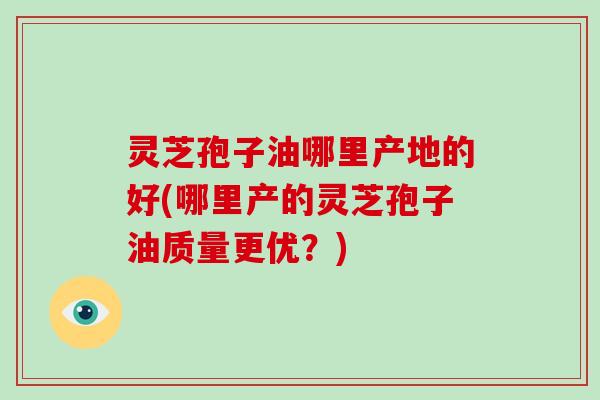 灵芝孢子油哪里产地的好(哪里产的灵芝孢子油质量更优?)
