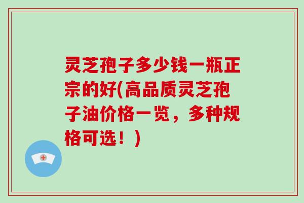 灵芝孢子多少钱一瓶正宗的好(高品质灵芝孢子油价格一览，多种规格可选！)