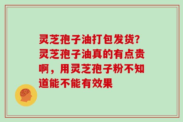 灵芝孢子油打包发货?灵芝孢子油真的有点贵啊,用灵芝孢子粉不知道能不能有效果
