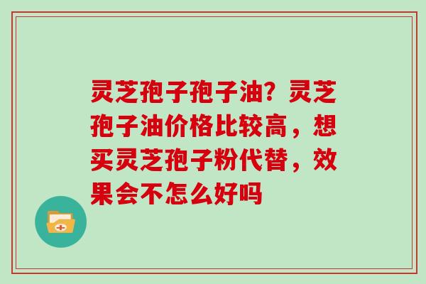 灵芝孢子孢子油?灵芝孢子油价格比较高,想买灵芝孢子粉代替,效果会不怎么好吗