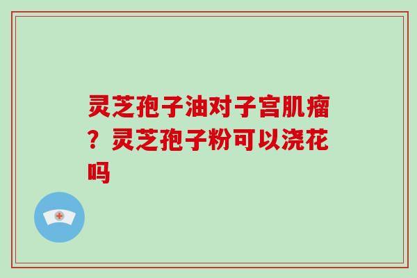 灵芝孢子油对子宫肌瘤？灵芝孢子粉可以浇花吗