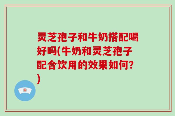 灵芝孢子和牛奶搭配喝好吗(牛奶和灵芝孢子配合饮用的效果如何?)