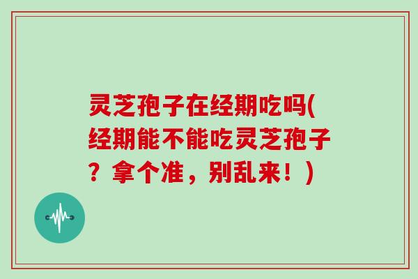 灵芝孢子在经期吃吗(经期能不能吃灵芝孢子？拿个准，别乱来！)