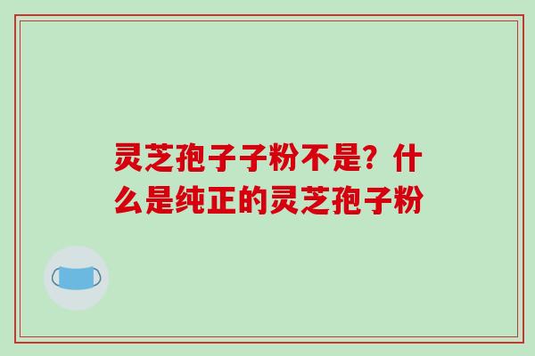 灵芝孢子子粉不是?什么是纯正的灵芝孢子粉