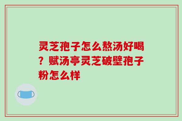 灵芝孢子怎么熬汤好喝?赋汤亭灵芝破壁孢子粉怎么样