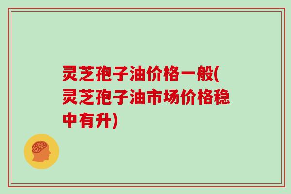 灵芝孢子油价格一般(灵芝孢子油市场价格稳中有升)