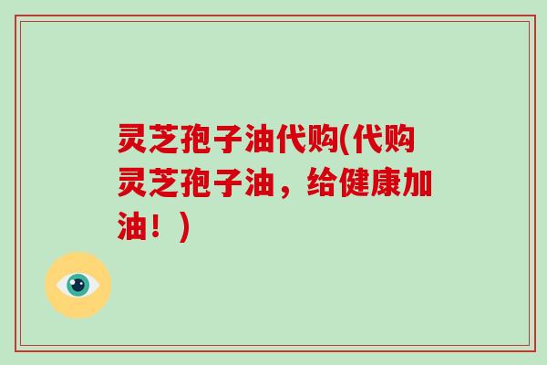 灵芝孢子油代购(代购灵芝孢子油,给健康加油!)
