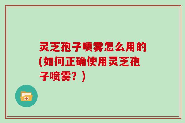 灵芝孢子喷雾怎么用的(如何正确使用灵芝孢子喷雾?)