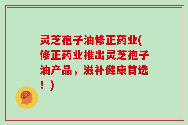 灵芝孢子油修正药业(修正药业推出灵芝孢子油产品，滋补健康首选！)