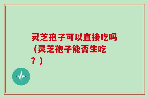 灵芝孢子可以直接吃吗 (灵芝孢子能否生吃？)
