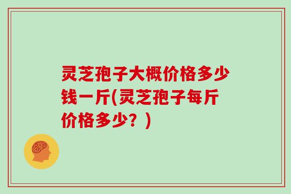 灵芝孢子大概价格多少钱一斤(灵芝孢子每斤价格多少?)