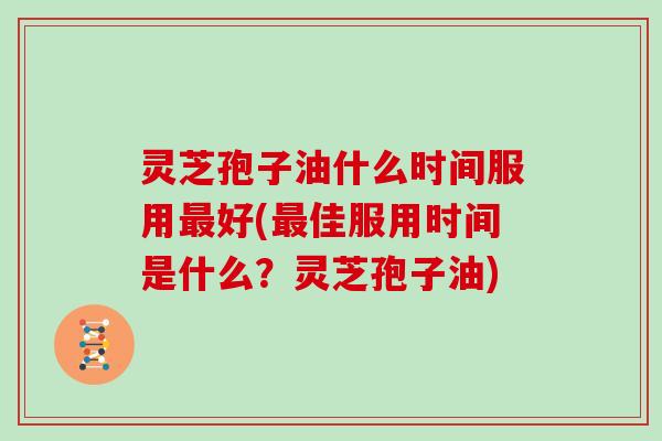 灵芝孢子油什么时间服用最好(最佳服用时间是什么?灵芝孢子油)