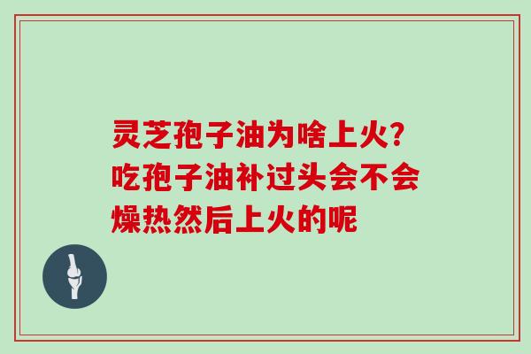 灵芝孢子油为啥上火?吃孢子油补过头会不会燥热然后上火的呢