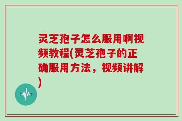 灵芝孢子怎么服用啊视频教程(灵芝孢子的正确服用方法，视频讲解)