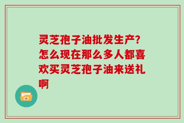 灵芝孢子油批发生产?怎么现在那么多人都喜欢买灵芝孢子油来送礼啊