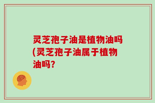 灵芝孢子油是植物油吗(灵芝孢子油属于植物油吗？