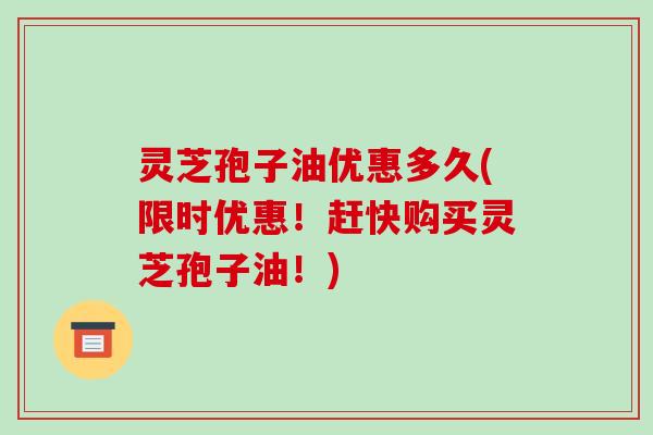 灵芝孢子油优惠多久(限时优惠！赶快购买灵芝孢子油！)