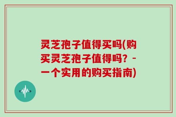 灵芝孢子值得买吗(购买灵芝孢子值得吗?-一个实用的购买指南)