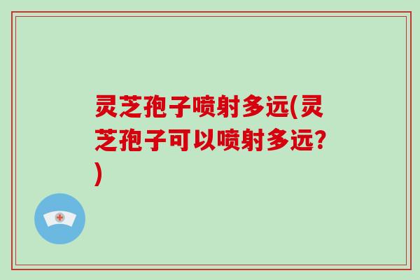 灵芝孢子喷射多远(灵芝孢子可以喷射多远?)