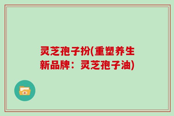 灵芝孢子扮(重塑养生新品牌:灵芝孢子油)